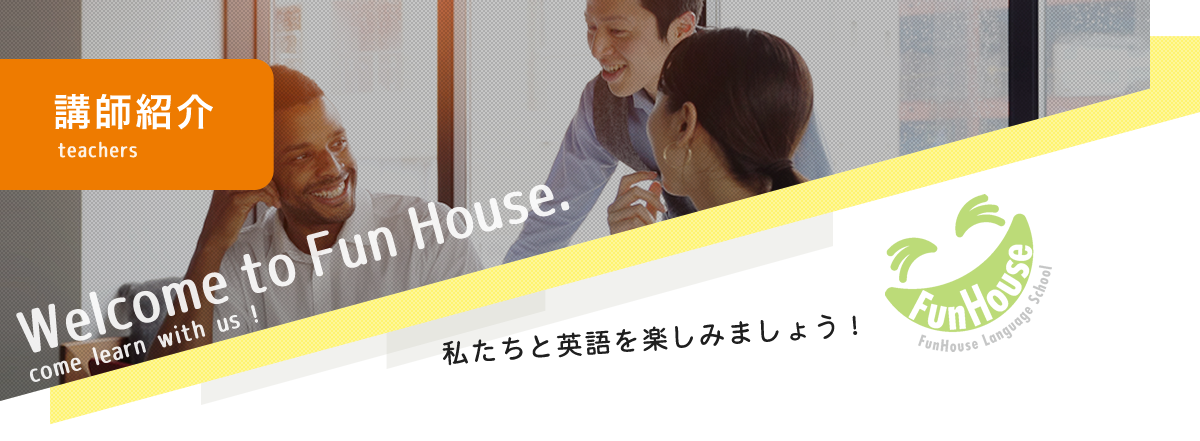講師紹介 teachers Welcome to Fun House. comelearn with us!